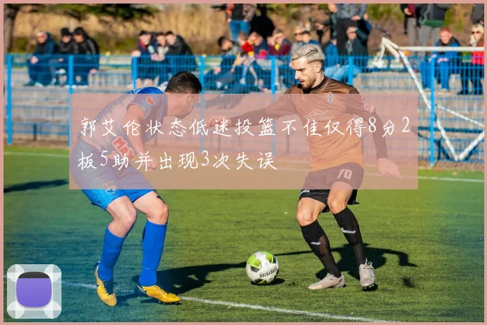 郭艾伦状态低迷投篮不佳仅得8分2板5助并出现3次失误