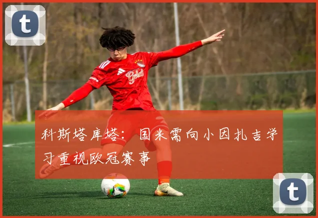 科斯塔库塔：国米需向小因扎吉学习重视欧冠赛事
