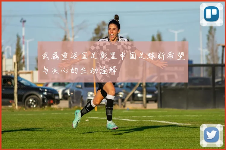 武磊重返国足彰显中国足球新希望与决心的生动诠释
