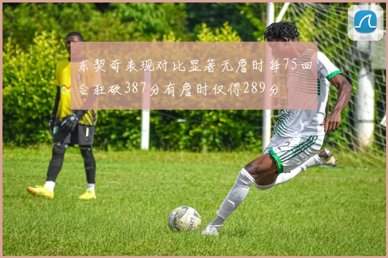 东契奇表现对比显著无詹时每75回合狂砍387分有詹时仅得289分