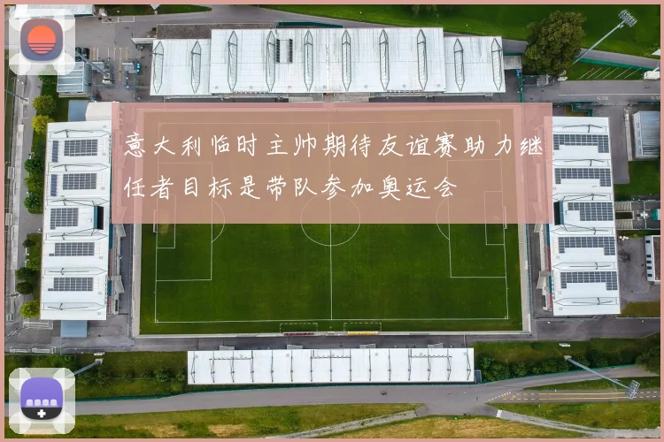 意大利临时主帅期待友谊赛助力继任者目标是带队参加奥运会