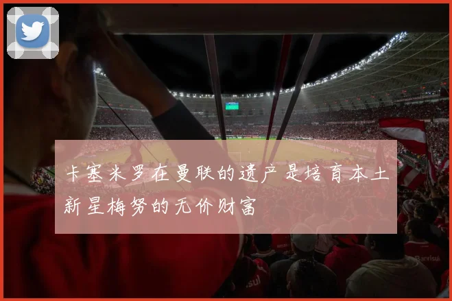 卡塞米罗在曼联的遗产是培育本土新星梅努的无价财富