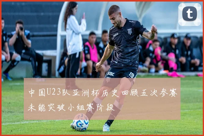 中国U23队亚洲杯历史回顾五次参赛未能突破小组赛阶段