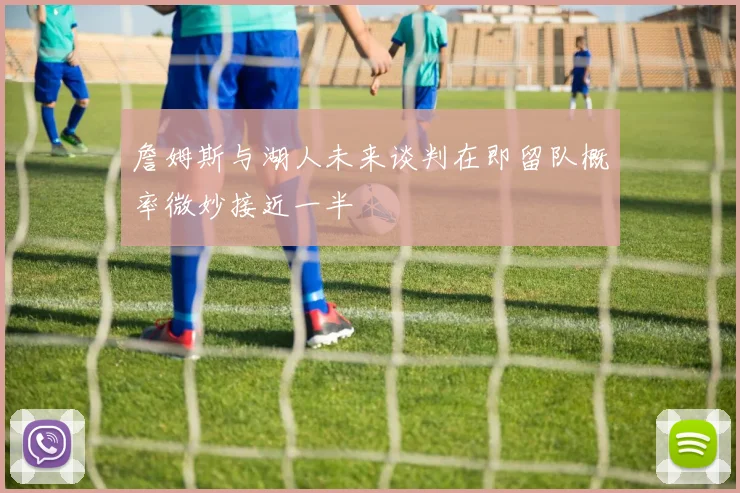 詹姆斯与湖人未来谈判在即留队概率微妙接近一半