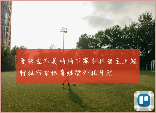 曼联宣布奥纳纳下赛季租借至土超特拉布宗体育继续外租计划