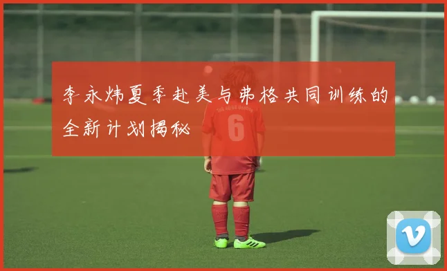 李永炜夏季赴美与弗格共同训练的全新计划揭秘