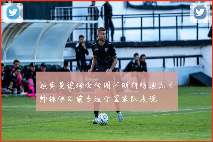 迪奥曼德转会传闻不断科特迪瓦主帅称他目前专注于国家队表现