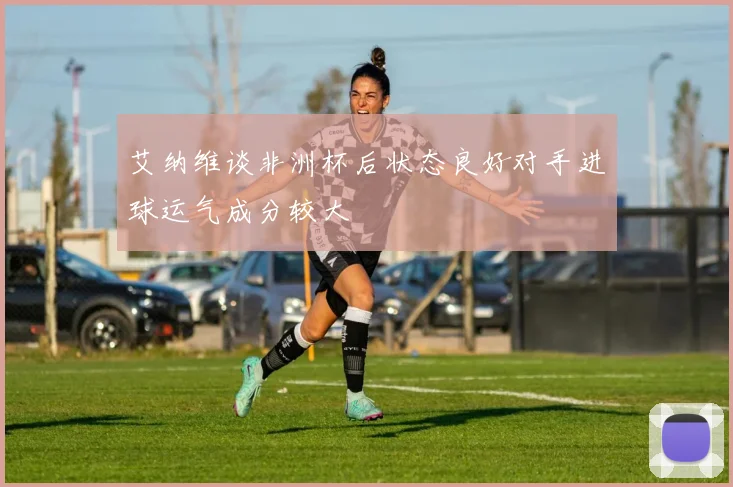 艾纳维谈非洲杯后状态良好对手进球运气成分较大